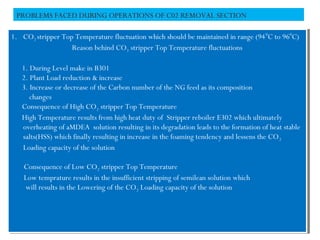 PROBLEMS FACED DURING OPERATIONS OF C02 REMOVAL SECTION
1. CO2 stripper Top Temperature fluctuation which should be maintained in range (940
C to 960
C)
Reason behind CO2 stripper Top Temperature fluctuations
1. During Level make in B301
2. Plant Load reduction & increase
3. Increase or decrease of the Carbon number of the NG feed as its composition
changes
Consequence of High CO2 stripper Top Temperature
High Temperature results from high heat duty of Stripper reboiler E302 which ultimately
overheating of aMDEA solution resulting in its degradation leads to the formation of heat stable
salts(HSS) which finally resulting in increase in the foaming tendency and lessens the CO2
Loading capacity of the solution
Consequence of Low CO2 stripper Top Temperature
Low temprature results in the insufficient stripping of semilean solution which
will results in the Lowering of the CO2 Loading capacity of the solution
1. CO2 stripper Top Temperature fluctuation which should be maintained in range (940
C to 960
C)
Reason behind CO2 stripper Top Temperature fluctuations
1. During Level make in B301
2. Plant Load reduction & increase
3. Increase or decrease of the Carbon number of the NG feed as its composition
changes
Consequence of High CO2 stripper Top Temperature
High Temperature results from high heat duty of Stripper reboiler E302 which ultimately
overheating of aMDEA solution resulting in its degradation leads to the formation of heat stable
salts(HSS) which finally resulting in increase in the foaming tendency and lessens the CO2
Loading capacity of the solution
Consequence of Low CO2 stripper Top Temperature
Low temprature results in the insufficient stripping of semilean solution which
will results in the Lowering of the CO2 Loading capacity of the solution
 
