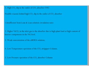 2. High CO2 slip in the outlet of CO2 absorber F302
Possible reasons behind high CO2 slip in the outlet of CO2 absorber
1.Insufficient Semi Lean & Lean solution circulation rates
2. Higher %CO2 in the inlet gas to the absorber due to high plant load or high content of
heavier components in the NG feed.
3. Weak concentration of the aMDEA solution.
4. Low Temperature operation of the CO2 strippper Column.
5. Low Pressure operation of the CO2 absorber Column
2. High CO2 slip in the outlet of CO2 absorber F302
Possible reasons behind high CO2 slip in the outlet of CO2 absorber
1.Insufficient Semi Lean & Lean solution circulation rates
2. Higher %CO2 in the inlet gas to the absorber due to high plant load or high content of
heavier components in the NG feed.
3. Weak concentration of the aMDEA solution.
4. Low Temperature operation of the CO2 strippper Column.
5. Low Pressure operation of the CO2 absorber Column
 