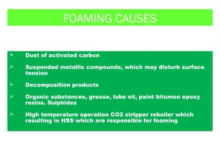 FOAMING CAUSES
 Dust of activated carbon
 Suspended metallic compounds, which may disturb surface
tension
 Decomposition products
 Organic substances, grease, lube oil, paint bitumen epoxy
resins. Sulphides
 High temperature operation CO2 stripper reboiler which
resulting in HSS which are responsible for foaming
 