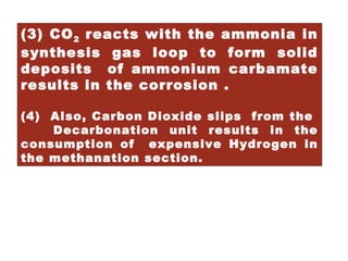 (3) CO2 reacts with the ammonia in
synthesis gas loop to form solid
deposits of ammonium carbamate
results in the corrosion .
(4) Also, Carbon Dioxide slips from the
Decarbonation unit results in the
consumption of expensive Hydrogen in
the methanation section.
 