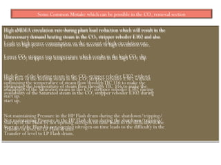 Some Common Mistake which can be possible in the CO2 removal section
High aMDEA circulation rate during plant load reduction which will result in the
Unnecessary demand heating steam in the CO2 stripper reboiler E302 and also
Leads to high power consumption on the account of high circulation rate.
Lower CO2 stripper top temperature which results in the high CO2 slip
High flow of the heating steam in the CO2 stripper reboiler E302 without
optimising the temperature of steam flow through TIC 316 to make the
availability of the Saturated steam in the CO2 stripper reboiler E302 during
start up.
Not maintaining Pressure in the HP Flash drum during the shutdown/tripping/
Startup of the Plant by not opening nitrogen on time leads to the difficulty in the
Transfer of level to LP Flash drum.
 