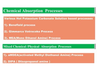 Various Hot Potassium Carbonate Solution based processes
1). Benefield process
2). Gimmarco Vetrocoke Process
3). MEA(Mono Ethanol Amine) Process
Chemical Absorption ProcessesChemical Absorption Processes
Mixed Chemical /Physical Absorption ProcessesMixed Chemical /Physical Absorption Processes
1). aMDEA(activated Methyl Diethanol Amine) Process
2). DIPA ( Diisopropanol amine )
 