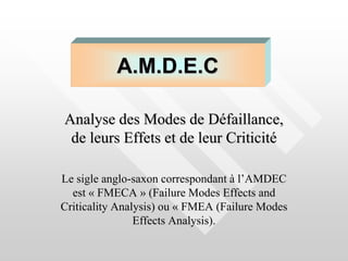Analyse des Modes de Défaillance,
de leurs Effets et de leur Criticité
Le sigle anglo-saxon correspondant à l’AMDEC
est « FMECA » (Failure Modes Effects and
Criticality Analysis) ou « FMEA (Failure Modes
Effects Analysis).
A.M.D.E.C
 