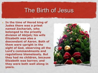 The Birth of Jesus,[object Object],In the time of Herod king of Judea there was a priest named Zechariah, who belonged to the priestly division of Abijah; his wife Elizabeth was also a descendant of Aaron. Both of them were upright in the sight of God, observing all the Lord&apos;s commandments and regulations blamelessly. But they had no children, because Elizabeth was barren; and they were both well along in years.,[object Object]