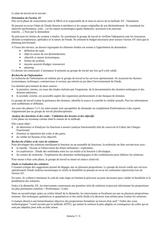 Le plan de travail est le suivant :
Orientation de l'action AV
Elle est la phase de concertation entre le MOA et le responsable de la mise en œuvre de la méthode AV : l'animateur.
Ils passent en revue l'objet de l'étude (besoin à satisfaire) et les causes originelles de son déclenchement. Ils examinent les
objectifs (performance, coût,...) et les enjeux économiques (gains financiers, accession à un nouveau
marché, ...) fixés par le demandeur.
Ils précisent les limites du système à étudier. Ils constituent le groupe de travail et vérifient l'adéquation ente les ressources
allouées (compétences, aptitudes) et la nature de l'étude. Ils estiment le budget nécessaire pour assurer l'action AV ainsi que le
planning prévisionnel.
A l'issue des travaux, un dossier regroupant les éléments étudiés est soumis à l'approbation du demandeur :
         définition du sujet,
         objet et causes de son déclenchement,
         objectifs et enjeux économiques,
         limites du système,
         moyens associés (budget, ressources)
         planning.
Ce dossier est contractuel. L'animateur le présente au groupe de travail une fois qu'il a été validé.
Recherche de l'information
La recherche de l'information est réalisée par le groupe de travail et les services opérationnels. Ils recensent les facteurs
économiques, techniques, commerciaux et sociaux qui entrent en jeu dans l'environnement de l'étude.
Les données proviennent de deux sources :
 la première, interne, est issue des études réalisées par l'organisme, de la documentation des données techniques et des
    dossiers antérieurs,
 la seconde, externe, est accessible auprès des organismes professionnels et des banques de données.
Le groupe de travail évalue la pertinence des données, identifie la source et contrôle la validité actuelle. Puis les informations
sont synthétisées et diffusées.
Au cours des phases 3 à 5, les intervenants sont susceptibles de demander un complément d'informations à des experts
n'appartenant pas au groupe de travail pluridisciplinaire.
Analyse des fonctions et des coûts - Validation des besoins et des objectifs
Cette phase est reconnue comme étant le moteur de la méthode.
Elle a pour objet :
 de déterminer et d'analyser les fonctions à assurer (analyse fonctionnelle) afin de concevoir le Cahier des Charges
     Fonctionnel
 d'estimer la répartition des coûts et des gains,
 de valider les besoins et les objectifs.
Recherche d'idées et de voies de solutions
Pour développer des solutions satisfaisant la fonction ou un ensemble de fonctions, la recherche est faite suivant trois axes :
 le marché : l'écoute et l'observation des futurs utilisateurs / exploitants,
 les expériences : l'étude des similitudes entre les cas traités et la fonction à développer,
 les centres de recherche : l'exploration des domaines technologiques et des combinaisons pour élaborer les solutions.
Pour mener à bien cette phase, le groupe de travail se réunit en séance créativité.
Etude et évaluation des solutions
L'examen critique des suggestions permet de dégager une ou plusieurs propositions. Le groupe de travail confie aux services
opérationnels l'étude technico-économique et vérifie la faisabilité en passant en revue les contraintes répertoriées lors de
l'action AV.
En outre, ils veillent à minimiser le coût de cette étape en limitant la précision au juste nécessaire pour valider la faisabilité et la
pondération des solutions.
Grâce à la démarche AV, les intervenants construisent une première série de solutions et peuvent sélectionner les propositions
les plus pertinentes (solution = Performance / Coût).
Dans un second temps, grâce au critère itératif de la démarche, les intervenants se focalisent sur une ou plusieurs propositions
retenues. Des techniques qualitatives et quantitatives et des outils d'aide à la décision sont utilisés pour évaluer les solutions.
L'examen aboutit à une hiérarchisation objective des propositions formalisée au travers d'un outil " l'arbre des voies
technologiques " (outil reconnu par la méthode APTE), qui amène la solution la plus adaptée en conséquence de celles qui ne
sont pas adaptées pour telle ou telle raison.


                                                     Annexe 3 / 6
 