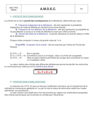 BAC PRO
       MSMA                                 A.M.D.E.C.                                          4/5



      C / CRITICITE DES CONSEQUENCES

La criticité est en fait la gravité des conséquences de la défaillance, déterminée par calcul

             F : Fréquence d’apparition de la défaillance : elle doit représenter la probabilité
      d’apparition du mode de défaillance résultant d’une cause donnée.
             D : Fréquence de non-détection de la défaillance : elle doit représenter la probabilité de
      ne pas détecter la cause ou le mode de défaillance avant que l’effet survienne.
             G : Gravité des effets de la défaillance : la gravité représente la sévérité relative à l’effet
      de la défaillance.

      Chaque critère comporte 4 niveaux de gravité notés de 1 à 4.

            C ou I.P.R. : Evaluation de la criticité : elle est exprimée par l’Indice de Priorité des
      Risques.


      Si I.P.R. < 12      Rien à signaler
      Si 12 < I.P.R. > 18 Surveillance accrue à envisager, valeur à la limite de l’acceptable
      Si I.P.R. > 18      Mise en place d’actions permettant de corriger donc d’améliorer le moyen
                          ou l’installation utilisé

      La valeur relative des criticités des différentes défaillances permet de planifier les recherches
en commençant par celles qui ont la criticité la plus élevée.


                                         C= F x D x G


      D / PROPOSITIONS D’AMELIORATIONS

      La réduction de l’I.P.R. (C) peut se faire par modification technique, par le changement de la
méthode de maintenance appliquée et / ou par la mise en place de documents relatifs aux modes
opératoires, aux procédures,…
      Un plan d’action sera établit pour fixer des priorités par rapport aux améliorations proposées.
Des critères économiques sont à prendre en compte pour hiérarchiser.
 