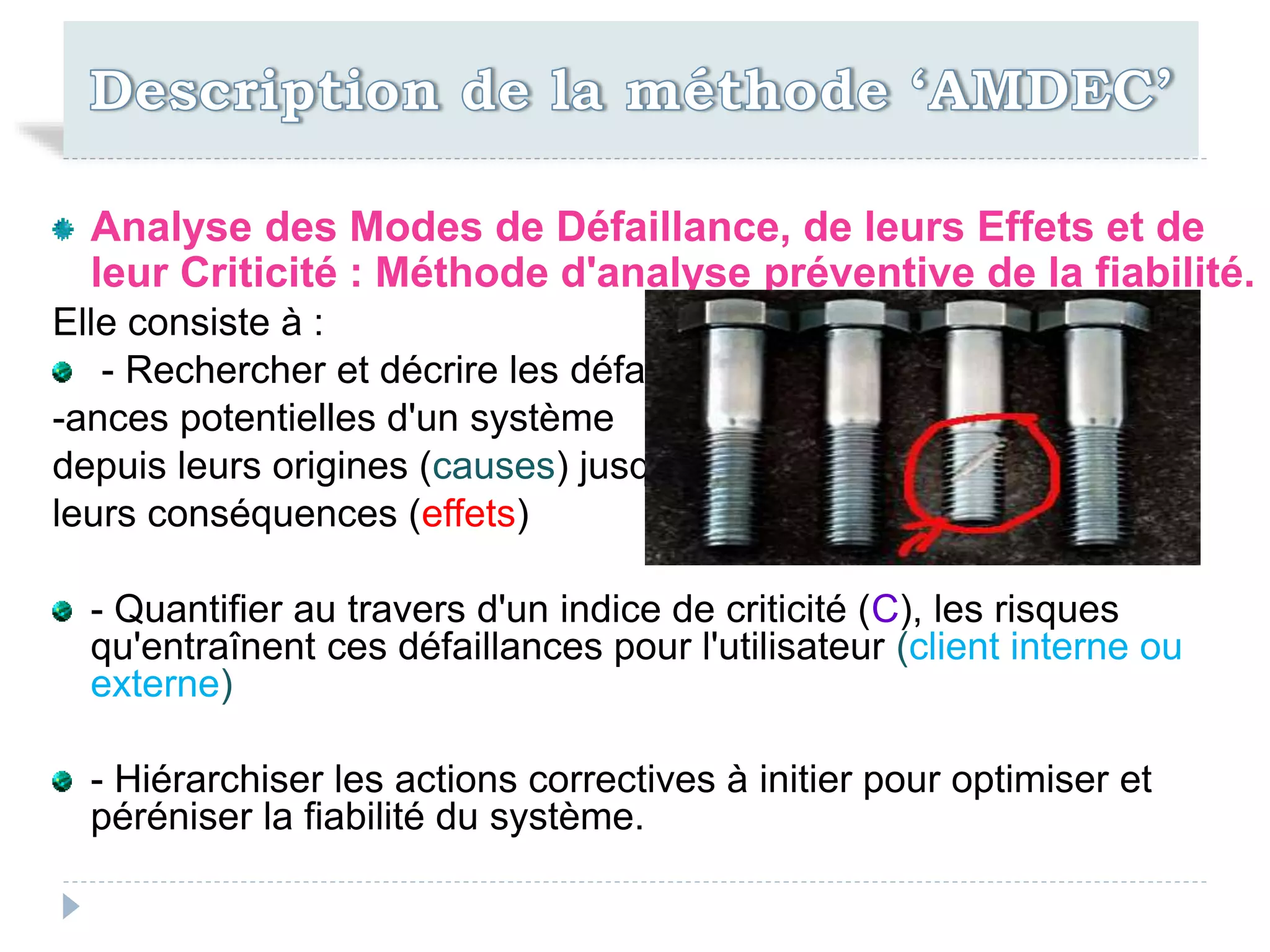 Analyse des Modes de Défaillance, de leurs Effets et de
leur Criticité : Méthode d'analyse préventive de la fiabilité.
Elle consiste à :
- Rechercher et décrire les défaill
-ances potentielles d'un système
depuis leurs origines (causes) jusqu'à
leurs conséquences (effets)
- Quantifier au travers d'un indice de criticité (C), les risques
qu'entraînent ces défaillances pour l'utilisateur (client interne ou
externe)
- Hiérarchiser les actions correctives à initier pour optimiser et
péréniser la fiabilité du système.
 