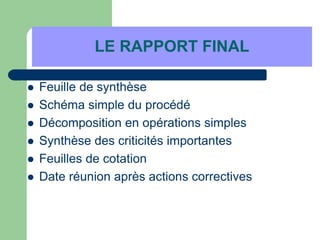 LE RAPPORT FINAL
 Feuille de synthèse
 Schéma simple du procédé
 Décomposition en opérations simples
 Synthèse des criticités importantes
 Feuilles de cotation
 Date réunion après actions correctives
 