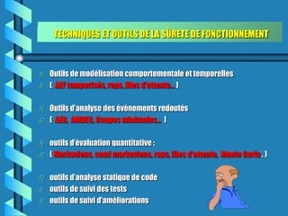 TECHNIQUES ET OUTILS DE LA SÛRETE DE FONCTIONNEMENT



   Outils de modélisation comportementale et temporelles
   ( AEF temporisés, reps, files d’attente… )

   Outils d’analyse des événements redoutés
   ( AER, AMDEC, Coupes minimales... )

   outils d’évaluation quantitative :
   ( Markoviens, semi markoviens, reps, files d’attente, Monte Carlo . )

   outils d’analyse statique de code
   outils de suivi des tests
   outils de suivi d'améliorations
 