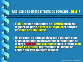 Analyse des Effets Erreurs du Logiciel ( AEEL )


   L' AEEL est une adaptation de l'AMDEC au niveau
    logiciel, on parle d'erreur du logiciel et non pas
    de mode de défaillance.

   Un des buts de cette analyse est d'obtenir, pour
    chaque constituant du système informatique de
    la forge AMP 50, une évaluation sous la forme d'un
    indice de criticité représentatif du thème de
    l'étude que l'on souhaite réaliser .

                                         Roland Louis Pirman septembre 2001
 