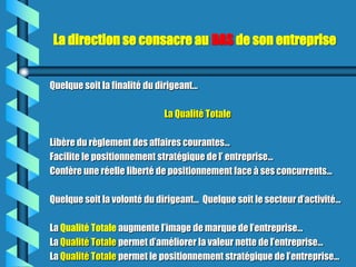 La direction se consacre au DAS de son entreprise


Quelque soit la finalité du dirigeant…

                             La Qualité Totale

Libère du règlement des affaires courantes…
Facilite le positionnement stratégique de l’ entreprise...
Confère une réelle liberté de positionnement face à ses concurrents…

Quelque soit la volonté du dirigeant… Quelque soit le secteur d’activité…

La Qualité Totale augmente l’image de marque de l’entreprise…
La Qualité Totale permet d’améliorer la valeur nette de l’entreprise…
La Qualité Totale permet le positionnement stratégique de l’entreprise...
 