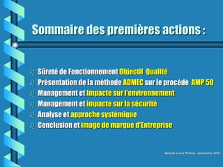 Sommaire des premières actions :


   Sûreté de Fonctionnement Objectif Qualité
   Présentation de la méthode ADMEC sur le procédé AMP 50
   Management et Impacte sur l'environnement
   Management et impacte sur la sécurité
   Analyse et approche systémique
   Conclusion et image de marque d'Entreprise


                                          Roland Louis Pirman septembre 2001
 