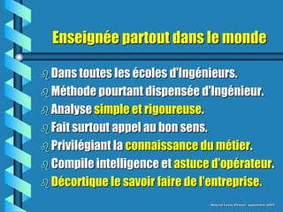 Enseignée partout dans le monde

 Dans toutes les écoles d'Ingénieurs.
 Méthode pourtant dispensée d'Ingénieur.
 Analyse simple et rigoureuse.
 Fait surtout appel au bon sens.
 Privilégiant la connaissance du métier.
 Compile intelligence et astuce d'opérateur.
 Décortique le savoir faire de l'entreprise.

                                    Roland Louis Pirman septembre 2001
 