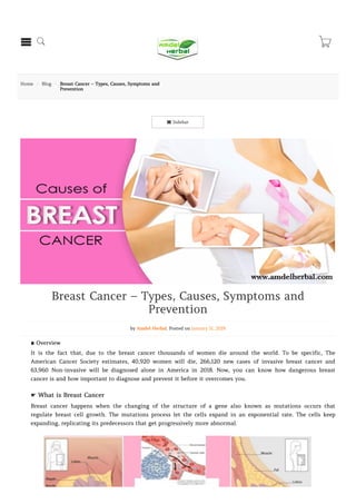  Sidebar
Home  Blog  Breast Cancer – Types, Causes, Symptoms and
Prevention
Breast Cancer – Types, Causes, Symptoms and
Prevention
by Amdel Herbal. Posted on January 11, 2019
∎ Overview
It is the fact that, due to the breast cancer thousands of women die around the world. To be specific, The
American Cancer Society estimates, 40,920 women will die, 266,120 new cases of invasive breast cancer and
63,960 Non-invasive will be diagnosed alone in America in 2018. Now, you can know how dangerous breast
cancer is and how important to diagnose and prevent it before it overcomes you.
☛ What is Breast Cancer
Breast cancer happens when the changing of the structure of a gene also known as mutations occurs that
regulate breast cell growth. The mutations process let the cells expand in an exponential rate. The cells keep
expanding, replicating its predecessors that get progressively more abnormal.
  
 