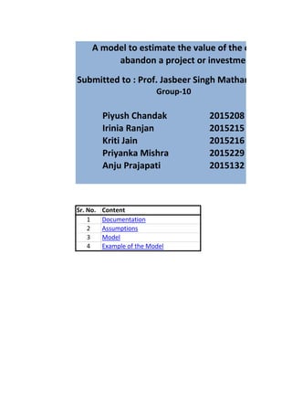 Submitted to : Prof. Jasbeer Singh Matharu
Piyush Chandak 2015208
Irinia Ranjan 2015215
Kriti Jain 2015216
Priyanka Mishra 2015229
Anju Prajapati 2015132
Sr. No. Content
1 Documentation
2 Assumptions
3 Model
4 Example of the Model
A model to estimate the value of the option to
abandon a project or investment
Group-10
 