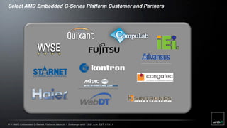Select AMD Embedded G-Series Platform Customer and Partners




11 | AMD Embedded G-Series Platform Launch | Embargo until 12:01 a.m. EST 1/19/11
 
