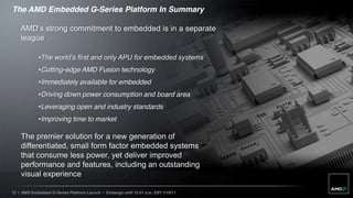 The AMD Embedded G-Series Platform In Summary

    AMD’s strong commitment to embedded is in a separate 
    league

             •The world’s first and only APU for embedded systems
             •Cutting-edge AMD Fusion technology
             •Immediately available for embedded
             •Driving down power consumption and board area
             •Leveraging open and industry standards
             •Improving time to market

    The premier solution for a new generation of
    differentiated, small form factor embedded systems
    that consume less power, yet deliver improved
    performance and features, including an outstanding
    visual experience

12 | AMD Embedded G-Series Platform Launch | Embargo until 12:01 a.m. EST 1/19/11
 