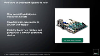 The Future of Embedded Systems is Here




     More compelling designs in
     traditional markets

     Incredible user experiences in
     smaller form factors

     Enabling brand new markets and
     products in a world of connected
     devices

                                                                                   3.5” Single Board Computer




6 | AMD Embedded G-Series Platform Launch | Embargo until 12:01 a.m. EST 1/19/11
 