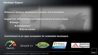 Developer Support



 Reference designs, development boards, and schematics


 Support for differentiated embedded products at every phase
         Design
                  Development
                           Go-to-market


 Commitment to an open ecosystem for embedded developers




9 | AMD Embedded G-Series Platform Launch | Embargo until 12:01 a.m. EST 1/19/11
 