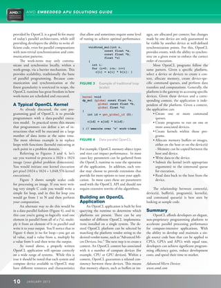 AMD EMBEDDED APU SOLUTIONS GUIDE




provided by OpenCL is a good fit for many        that allow and sometimes require some level       ages, are allocated per context; but changes
of today’s parallel architectures, while still   of tuning to achieve optimal performance.         made by one device are only guaranteed to
providing developers the ability to write ef-                                                      be visible by another device at well-defined
ficient code, even for parallel computations           voidtrad_mul(int n,                         synchronization points. For this, OpenCL
with non-trivial synchronization and com-                       const float *a,                    provides events, with the ability to synchro-
                                                                const float *b,
munication patterns.                                            float *c)                          nize on a given event to enforce the correct
     The work-items may only commu-                    {                                           order of execution.
nicate and synchronize locally, within a                 int i;                                         Most OpenCL programs follow the
work-group, via a barrier mechanism. This                for (i=0; in; i++)                       same pattern. Given a specific platform,
                                                           c[i] = a[i] * b[i]; }
provides scalability, traditionally the bane                                                       select a device or devices to create a con-
of parallel programming. Because com-                                                              text, allocate memory, create device-spe-
munication and synchronization at the            FIGURE 3       xample of traditional loop
                                                               E                                   cific command queues, and perform data
finest granularity is restricted in scope, the                 (scalar).                           transfers and computations. Generally, the
OpenCL runtime has great freedom in how                                                            platform is the gateway to accessing specific
work-items are scheduled and executed.            kernel void                                      devices. Given these devices and a corre-
                                                  dp_mul (global const float *a,                   sponding context, the application is inde-
A Typical OpenCL Kernel                                    global const float *b,                  pendent of the platform. Given a context,
                                                           global float *c)
     As already discussed, the core pro-          {                                                the application can:
gramming goal of OpenCL is to provide                int id = get_global_id (0);                        •  reate one or more command
                                                                                                          C
programmers with a data-parallel execu-                                                                   queues.
tion model. In practical terms this means             c[id] = a[id] * b[id];                            •  reate programs to run on one or
                                                                                                          C
that programmers can define a set of in-          } // execute over “n” work-items                        more associated devices.
structions that will be executed on a large                                                             •  reate kernels within those pro-
                                                                                                          C
number of data items at the same time.                                                                    grams.
The most obvious example is to replace           FIGURE 4       ata parallel OpenCL.
                                                               D                                        • A llocate memory buffers or images,
                                                                                                          
loops with functions (kernels) executing at                                                               either on the host or on the device(s)
each point in a problem domain.                  For example, OpenCL memory object types                  - Memory can be copied between the
     Referring to Figures 3 and 4, let’s         and sizes can impact performance. In most                host and device.
say you wanted to process a 1024 x 1024          cases key parameters can be gathered from              • Write data to the device.
                                                                                                          
image (your global problem dimension).           the OpenCL runtime to tune the operation               • Submit the kernel (with appropriate
                                                                                                          
You would initiate one kernel execution          of the application. In addition, each ven-               arguments) to the command queue
per pixel (1024 x 1024 = 1,048,576 kernel        dor may choose to provide extensions that                for execution.
executions).                                     provide for more options to tune your appli-           • Read data back to the host from the
                                                                                                          
     Figure 3 shows sample scalar code           cation. In most cases these are parameters               device.
for processing an image. If you were writ-       used with the OpenCL API and should not
ing very simple C code you would write a         require extensive rewrite of the algorithms.          The relationship between context(s),
simple for loop, and in this for loop you                                                          device(s), buffer(s), program(s), kernel(s),
would go from 1 to N and then perform            Building an OpenCL                                and command queue(s) is best seen by
your computation.                                Application                                       looking at sample code.
     An alternate way to do this would be             An OpenCL application is built by first
in a data parallel fashion (Figure 4), and in    querying the runtime to determine which           Summary
this case you’re going to logically read one     platforms are present. There can be any                OpenCL affords developers an elegant,
element in parallel from all of a (*a), multi-   number of different OpenCL implementa-            non-proprietary programming platform to
ply it from an element of b in parallel and      tions installed on a single system. The de-       accelerate parallel processing performance
write it to your output. You’ll notice that in   sired OpenCL platform can be selected by          for compute-intensive applications. With
Figure 4 there is no for loop—you get an         matching the platform vendor string to the        the ability to develop and maintain a sin-
id value, read a value from a, multiply by       desired vendor name, such as “Advanced Mi-        gle source code base that can be applied to
a value from b and then write the output.        cro Devices, Inc.” The next step is to create a   CPUs, GPUs and APUs with equal ease,
     As stated above, a properly written         context. An OpenCL context has associated         developers can achieve significant program-
OpenCL application will operate correctly        with it a number of compute devices (for          ming efficiency gains, reduce development
on a wide range of systems. While this is        example, CPU or GPU devices). Within a            costs, and speed their time to market.
true it should be noted that each system and     context, OpenCL guarantees a relaxed con-
compute device available to OpenCL may           sistency between these devices. This means        Advanced Micro Devices
have different resources and characteristics     that memory objects, such as buffers or im-       www.amd.com


10        J ANU ARY 201 3
 