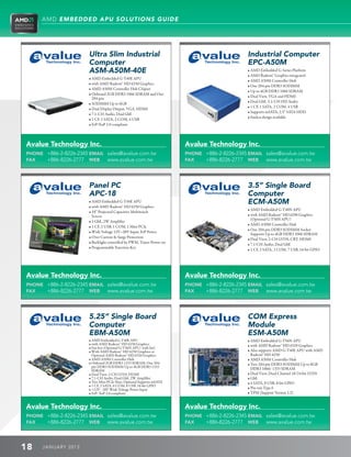 AMD EMBEDDED APU SOLUTIONS GUIDE




                        Ultra Slim Industrial                                                    Industrial Computer
                        Computer                                                                 EPC-A50M
                        ASM-A50M-40E                                                             • AMD Embedded G-Series Platform
                                                                                                 • AMD Radeon™ Graphics integrated
                        • AMD Embedded G-T40E APU
                                                                                                 • AMD A50M Controller Hub
                        • with AMD Radeon™ HD 6250 Graphics
                                                                                                 • One 204-pin DDR3 SODIMM
                        • AMD A50M Controller Hub Chipset
                                                                                                 • Up to 4GB DDR3 1066 SDRAM
                        • Onboard 2GB DDR3 1066 SDRAM and One
                                                                                                 • Dual View, VGA and HDMI
                           204-pin
                                                                                                 • Dual GbE, 5.1-CH HD Audio
                        • SODIMM Up to 6GB
                                                                                                 • 1 CF, 1 SATA, 2 COM, 4 USB
                        • Dual Display Output, VGA, HDMI
                                                                                                 • Supports mSATA, 2.5” SATA HDD
                        • 7.1-CH Audio, Dual GbE
                                                                                                 • Fanless design available
                        • 1 CF, 1 SATA, 2 COM, 4 USB
                        • ErP/EuP 2.0 compliant




Avalue Technology Inc.                                                    Avalue Technology Inc.
PHONE +886-2-8226-2345 EMAIL sales@avalue.com.tw                          PHONE +886-2-8226-2345 EMAIL sales@avalue.com.tw
FAX   +886-8226-2777 WEB www.avalue.com.tw                                FAX   +886-8226-2777 WEB www.avalue.com.tw




                        Panel PC                                                                 3.5” Single Board
                        APC-18                                                                   Computer
                        • AMD Embedded G-T40E APU                                                ECM-A50M
                        • with AMD Radeon™ HD 6250 Graphics
                                                                                                 • AMD Embedded G-T40N APU
                        • 18” Projected Capacitive Multitouch
                           Screen                                                                • with AMD Radeon™ HD 6290 Graphics
                                                                                                    (Optional G-T56N APU)
                        • 1 GbE, 2W Amplifier
                                                                                                 • AMD A50M Controller Hub
                        • 1 CF, 2 USB, 1 COM, 1 Mini PCIe
                                                                                                 • One 204-pin DDR3 SODIMM Socket
                        • Wide Voltage 12V~28V Input, ErP Power
                                                                                                    Supports Up to 4GB DDR3 1066 SDRAM
                        • Over Current  Surge Protection
                                                                                                 • Dual View, 2-CH LVDS, CRT, HDMI
                        • Backlight controlled by PWM, Timer-Power-on
                                                                                                 • 7.1-CH Audio, Dual GbE
                        • Programmable Function Key
                                                                                                 • 1 CF, 2 SATA, 2 COM, 7 USB, 16-bit GPIO




Avalue Technology Inc.                                                    Avalue Technology Inc.
PHONE +886-2-8226-2345 EMAIL sales@avalue.com.tw                          PHONE +886-2-8226-2345 EMAIL sales@avalue.com.tw
FAX   +886-8226-2777 WEB www.avalue.com.tw                                FAX   +886-8226-2777 WEB www.avalue.com.tw




                        5.25” Single Board                                                       COM Express
                        Computer                                                                 Module
                        EBM-A50M                                                                 ESM-A50M
                        • AMD Embedded G-T40E APU                                                • AMD Embedded G-T56N APU
                        • with AMD Radeon™ HD 6250 Graphics                                     • with AMD Radeon™ HD 6320 Graphics
                        • Fan-less (Optional G-T56N APU/ with fan)
                        • With AMD Radeon™ HD 6250 Graphics or                                  • Also supports AMD G-T40E APU with AMD
                           Optional AMD Radeon™ HD 6320 Graphics                                    Radeon™ HD 6250
                        • AMD A50M Controller Hub                                                • AMD A50M Controller Hub
                        • Onboard 2GB DDR3 1333 SDRAM, One 204-                                 • Two 204-pin DDR3 SODIMM Up to 8GB
                           pin DDR3 SODIMM Up to 4GB DDR3 1333
                           SDRAM                                                                    DDR3 1066/ 1333 SDRAM
                        • Dual View, 2-CH LVDS, HDMI                                             • Dual View, Dual-Channel 18/24-bit LVDS
                        • 7.1-CH Audio, Dual GbE, 2W Amplifier                                  • GbE
                        • Two Mini PCIe Slots, Optional Supports mSATA                          • 4 SATA, 8 USB, 8-bit GPIO
                        • 1 CF, 2 SATA, 6 COM, 8 USB, 16-bit GPIO
                        • +12V - 28V Wide Voltage Power Input                                   • Pin-out Type 6
                        • ErP/ EuP 2.0 compliant                                                 • TPM (Support Version 1.2)


Avalue Technology Inc.                                                    Avalue Technology Inc.
PHONE +886-2-8226-2345 EMAIL sales@avalue.com.tw                          PHONE +886-2-8226-2345 EMAIL sales@avalue.com.tw
FAX   +886-8226-2777 WEB www.avalue.com.tw                                FAX   +886-8226-2777 WEB www.avalue.com.tw



18    J ANU ARY 201 3
 