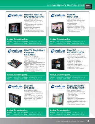 AMD EMBEDDED APU SOLUTIONS GUIDE




                       Industrial Panel PC                                                       Panel PC
                       LPC-08/10/12/15/17                                                        MPC-10/21
                       • AMD Embedded G-T40E APU                                                 • AMD Embedded G-T40E APU
                       • with AMD Radeon™ HD 6250 Graphics                                       • with AMD Radeon™ HD 6250 Graphics
                       • 8”/10”/12”/15”/17” 5-wire Resistive Touch                              • 10.1”/21” 5-wire resistive touch panel
                          Screen                                                                 • GbE, Audio, Amplifier
                       • VGA/HDMI, Audio, GbE, optional WiFi                                     • 1 CF, 1 COM, USB
                       • 1 CF, 2 COM, 4 USB                                                      • Optional 1.3M Camera, WiFi Module
                       • Fanless operation, VESA Compliance                                      • Wide Voltage, 12V-28V Input, ErP Power
                       • IP-65 Compliant Front Panel                                             • Timer Power on, Fanless operation, VESA
                       • High Brightness, Anti-scratch Panel (option)                               Compliance
                       • Compatible installation/mounting Accessories                            • Compact, Slim Bezel Design




Avalue Technology Inc.                                                    Avalue Technology Inc.
PHONE +886-2-8226-2345 EMAIL sales@avalue.com.tw                          PHONE +886-2-8226-2345 EMAIL sales@avalue.com.tw
FAX   +886-8226-2777 WEB www.avalue.com.tw                                FAX   +886-8226-2777 WEB www.avalue.com.tw




                       Mini-ITX Single Board                                                     Panel PC
                       Computer                                                                  PPC-15/17/18/21
                       EMX-A55E                                                                  • AMD Embedded G-T40E APU
                                                                                                 • with AMD Radeon™ HD 6250 Graphics
                       • AMD Embedded G-T56N APU
                       • with AMD Radeon™ HD 6320 Graphics                                       • 15”/17”/18.5W/21W 5-wire resistive Touch
                       • Also supports AMD G-T40N APU with AMD                                     panel
                          Radeon™ HD 6290                                                        • 1 GbE, Audio, 2W Amplifier
                       • AMD A55E Controller Hub                                                 • 1 CF, 2 USB, 1 COM, 1 mini PCIe
                       • One 204-pin SODIMM Socket Supports Up to
                          4GB DDR3 1066 SDRAM                                                    • Wide Voltage 12V-28V, ErP Power
                       • Dual View, HDMI, VGA, 18-bit Single-channel                            • Over Current  Surge Protection
                          LVDS                                                                   • Backlight controlled by PWM, Timer-Power-on
                       • Realtek ALC892 Supports 7.1-CH HD Audio                                 • Programmable Function Key
                       • Dual Realtek RTL8111DL GbE
                       • 1 PCIex4, 1 Mini PCIe, 1 CFast                                          • Fanless Operation, VESA Compliance
                       • 5 SATA 3.0, 4 COM, 8 USB, 8-bit GPIO
                       • RAID 0, 1, 5, 10 Support


Avalue Technology Inc.                                                    Avalue Technology Inc.
PHONE +886-2-8226-2345 EMAIL sales@avalue.com.tw                          PHONE +886-2-8226-2345 EMAIL sales@avalue.com.tw
FAX   +886-8226-2777 WEB www.avalue.com.tw                                FAX   +886-8226-2777 WEB www.avalue.com.tw




                       Panel PC                                                                  Rugged Panel PC
                       FPC-08/10                                                                 SPC-12/15/17/22
                       • AMD Embedded G-T40E APU                                                 • AMD Embedded G-T40E APU
                       • with AMD Radeon™ HD 6250 Graphics                                       • with AMD Radeon™ HD 6250 Graphics
                       • 8.9”/10.1” 5-wire resistve Touch panel with                            • 12.1”/15”/17”/22W 5-wire resistive, high-
                          LED backlight                                                             brightness touch panel
                       • VGA, Audio, GbE, 1 CF, 2 COM, 3 USB                                     • 1 GbE, 1 COM, 3 USB
                       • -10°C to 60°C Wide Working Temperature                                  • Membrane Power Button
                       • Fanless Operation, VESA Compliance                                      • Wide Voltage 12~28V Input, ErP Power
                       • IP-65 compliant Front Panel                                             • Over Current  Surge Protection
                                                                                                 • Backlight Controlled by PWM/BIOS/API
                                                                                                 • Power on Timer
                                                                                                 • Water-proof cable/accessories for option




Avalue Technology Inc.                                                    Avalue Technology Inc.
PHONE +886-2-8226-2345 EMAIL sales@avalue.com.tw                          PHONE +886-2-8226-2345 EMAIL sales@avalue.com.tw
FAX   +886-8226-2777 WEB www.avalue.com.tw                                FAX   +886-8226-2777 WEB www.avalue.com.tw



                                                                                  WWW. AMD . C OM/ EMBED D ED / C ATALOG                        19
 
