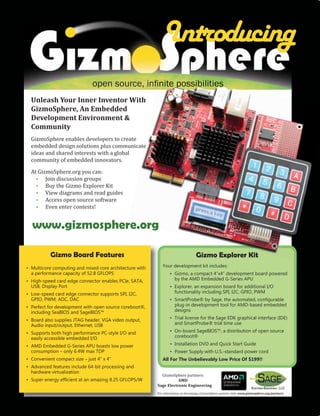 Introducing
                               open source, inﬁnite possibilities
  Unleash Your Inner Inventor With
  GizmoSphere, An Embedded
  Development Environment &
  Community
  GizmoSphere enables developers to create
  embedded design solutions plus communicate
  ideas and shared interests with a global
  community of embedded innovators.

  At GizmoSphere.org you can:
    • Join discussion groups
    • Buy the Gizmo Explorer Kit
    • View diagrams and read guides
    • Access open source software
    • Even enter contests!


  www.gizmosphere.org

           Gizmo Board Features                                                   Gizmo Explorer Kit
• Multicore computing and mixed core architecture with      Your development kit includes:
  a performance capacity of 52.8 GFLOPS                          • Gizmo, a compact 4”x4” development board powered
• High-speed card edge connector enables PCIe, SATA,               by the AMD Embedded G-Series APU
  USB, Display Port                                              • Explorer, an expansion board for additional I/O
• Low-speed card edge connector supports SPI, I2C,                 functionality including SPI, I2C, GPIO, PWM
  GPIO, PWM, ADC, DAC                                            • SmartProbe® by Sage, the automated, conﬁgurable
• Perfect for development with open source coreboot®,              plug-in development tool for AMD-based embedded
  including SeaBIOS and SageBIOS™                                  designs

• Board also supplies JTAG header, VGA video output,             • Trial license for the Sage EDK graphical interface (IDE)
  Audio input/output, Ethernet, USB                                and SmartProbe® trial time use

• Supports both high performance PC-style I/O and                • On-board SageBIOS™, a distribution of open source
  easily accessible embedded I/O                                   coreboot®

• AMD Embedded G-Series APU boasts low power                     • Installation DVD and Quick Start Guide
  consumption – only 6.4W max TDP                                • Power Supply with U.S.-standard power cord
• Convenient compact size – just 4” x 4”                    All For The Unbelievably Low Price Of $199!!
• Advanced features include 64-bit processing and
                                                           GizmoSphere partners:
  hardware virtualization
• Super energy efﬁcient at an amazing 8.25 GFLOPS/W                 AMD
                                                         Sage Electronic Engineering
                                                         For information on becoming a GizmoSphere partner visit: www.gizmosphere.org/partners
 