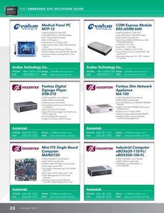 AMD EMBEDDED APU SOLUTIONS GUIDE




                        Medical Panel PC                                                           COM Express Module
                        MTP-12                                                                     ERS-A50M-56N
                        • AMD Embedded G-T40E APU                                                  • AMD Embedded G-T56N APU
                        • with AMD Radeon™ HD 6250 Graphics                                        • with AMD Radeon™ HD 6320 Graphics
                        • 12.1” Shatterproof Touch Panel                                           • AMD A50M Controller Hub
                        • GbE, 2*2W Speakers                                                       • One 204-pin DDR3 SODIMM Up to 4GB
                        • Mini PCIe, 1 CF, 1 COM, 2 USB                                               DDR3 1066 SDRAM
                        • Optional 2M Camera, MSR, VoIP  Barcode                                 • 1 mSATA, 1 CF, 1 SSD
                           Scanner                                                                 • Dual GbE, 7.1-CH Audio
                        • Wide Voltage 12V-28V Input, ErP Power                                    • 1 VGA, 1 HDMI, 2 COM, 6 USB
                        • IP-65 Compliant Front Panel  IPX1 Top Side                              • Service Windows, Easy to Install HDD/ SSD
                        • Anti-bacteria Plastic housing, Fanless, Timer-                             and Memory
                           Power-on                                                                • Operating Temperature -10 ~ 50°C, Ambient
                                                                                                      w/ Air Flow



Avalue Technology Inc.                                                      Avalue Technology Inc.
PHONE +886-2-8226-2345 EMAIL sales@avalue.com.tw                            PHONE +886-2-8226-2345 EMAIL sales@avalue.com.tw
FAX   +886-8226-2777 WEB www.avalue.com.tw                                  FAX   +886-8226-2777 WEB www.avalue.com.tw




                        Fanless Digital                                                            Fanless Slim Network
                        Signage Player                                                             Appliance
                        DSB-310                                                                    NA-100
                        • AMD Embedded G-Series Platform                                          • AMD Embedded G-Series Platform
                        • AMD A50M Controller Hub                                                 • AMD A50M Controller Hub
                        • Fanless operation and noiseless                                         • One SO-DIMM up to 4 GB DDR3 1066MHz
                        • Great graphics performance and low power                                   SDRAM
                           consumption                                                             • Supports 4 10/100/1000Mbps Ethernet ports
                        • Optional wireless LAN module                                               (Realtek 8111E)
                        • Dual USB 2.0, dual Gigabit LAN (RJ-45), one                             • Supports one 2.5” SATA2 HDD
                           RS-232 supported                                                        • Supports wireless module through MiniPCI
                        • VGA and DisplayPort supported                                           • Suitable for VPN, network bandwidth
                        • Supports wall mount and VESA mount                                         controller, firewall applications




Axiomtek                                                                    Axiomtek
PHONE (626) 581-3232    EMAIL info@axiomtek.com                             PHONE (626) 581-3232   EMAIL info@axiomtek.com
FAX   (626) 581-3552    WEB   www.axiomtek.com/US                           FAX   (626) 581-3552   WEB   www.axiomtek.com/US




                        Mini-ITX Single Board                                                      Industrial Computer
                        Computer                                                                   eBOX620-110-FL/
                        MANO120                                                                    eBOX550-100-FL
                        • AMD Embedded G-Series Platform                                          • AMD Embedded G-Series Platform
                        • AMD A55E Controller Hub                                                 • AMD A50M Controller Hub
                        • 1 DDR3-1066/1333 MHz max. up to 4 GB                                    • SODIMM, up to 4GB, DDR3, 1x,
                        • 18 bit single channel LVDS                                                 1333/1066/800
                        • Dual display combination with VGA, HDMI
                           and LVDS
                        • PCIe x4 slot and PCI Express Mini Card
                        • SATA-600 supported, AT/ATX mode
                           supported
                        • Gaming, Communications, Industrial
                           Controllers, Digital Signage, Point of Sale



Axiomtek                                                                    Axiomtek
PHONE (626) 581-3232    EMAIL info@axiomtek.com                             PHONE (626) 581-3232   EMAIL info@axiomtek.com
FAX   (626) 581-3552    WEB   www.axiomtek.com/US                           FAX   (626) 581-3552   WEB   www.axiomtek.com/US



20    J ANU ARY 201 3
 