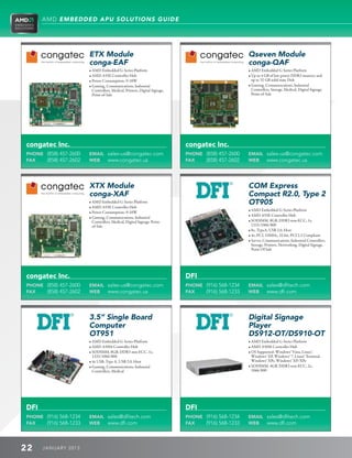 AMD EMBEDDED APU SOLUTIONS GUIDE




                        ETX Module                                                                   Qseven Module
                        conga-EAF                                                                    conga-QAF
                        • AMD Embedded G-Series Platform                                            • AMD Embedded G-Series Platform
                        • AMD A55E Controller Hub                                                   • Up to 4 GB of low power DDR3 memory and
                        • Power Consumption: 9-18W                                                     up to 32 GB solid state Disk
                        • Gaming, Communications, Industrial                                        • Gaming, Communications, Industrial
                           Controllers, Medical, Printers, Digital Signage,                             Controllers, Storage, Medical, Digital Signage,
                           Point-of-Sale                                                                Point-of-Sale




congatec Inc.                                                                 congatec Inc.
PHONE (858) 457-2600    EMAIL sales-us@congatec.com                           PHONE (858) 457-2600   EMAIL sales-us@congatec.com
FAX   (858) 457-2602    WEB   www.congatec.us                                 FAX   (858) 457-2602   WEB   www.congatec.us




                        XTX Module                                                                   COM Express
                        conga-XAF                                                                    Compact R2.0, Type 2
                        • AMD Embedded G-Series Platform                                            OT905
                        • AMD A55E Controller Hub
                                                                                                     • AMD Embedded G-Series Platform
                        • Power Consumption: 9-18W
                                                                                                     • AMD A55E Controller Hub
                        • Gaming, Communications, Industrial
                           Controllers, Medical, Digital Signage, Point-                             • SODIMM, 8GB, DDR3 non-ECC, 1x,
                           of-Sale                                                                      1333/1066/800
                                                                                                     • 8x, TypeA, USB 2.0, Host
                                                                                                     • 4x, PCI, 33MHz, 32-bit, PCI 2.3 Compliant
                                                                                                     • Server, Communications, Industrial Controllers,
                                                                                                        Storage, Printers, Networking, Digital Signage,
                                                                                                        Point Of Sale




congatec Inc.                                                                 DFI
PHONE (858) 457-2600    EMAIL sales-us@congatec.com                           PHONE (916) 568-1234   EMAIL sales@dfitech.com
FAX   (858) 457-2602    WEB   www.congatec.us                                 FAX   (916) 568-1233   WEB   www.dfi.com




                        3.5” Single Board                                                            Digital Signage
                        Computer                                                                     Player
                        OT951                                                                        DS912-OT/DS910-OT
                        • AMD Embedded G-Series Platform                                            • AMD Embedded G-Series Platform
                        • AMD A50M Controller Hub                                                   • AMD A50M Controller Hub
                        • SODIMM, 8GB, DDR3 non-ECC, 1x,                                            • OS Supported: Windows® Vista, Linux®,
                           1333/1066/800                                                                Windows® XP, Windows® 7, Linux® Terminal,
                        • 4x USB, Type A, USB 2.0, Host                                                Windows® XPe, Windows® XP/XPe
                        • Gaming, Communications, Industrial                                        • SODIMM, 4GB, DDR3 non-ECC, 2x,
                           Controllers, Medical                                                         1066/800




DFI                                                                           DFI
PHONE (916) 568-1234    EMAIL sales@dfitech.com                               PHONE (916) 568-1234   EMAIL sales@dfitech.com
FAX   (916) 568-1233    WEB   www.dfi.com                                     FAX   (916) 568-1233   WEB   www.dfi.com



22    J ANU ARY 201 3
 