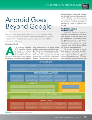 AMD EMBEDDED APU SOLUTIONS GUIDE




                                                                                                high-performance multimedia recording
                                                                                                and playback, and/or application portabil-


Android Goes
                                                                                                ity. We will look at some of the challenges
                                                                                                associated with these product scenarios as
                                                                                                well as examine a case study of an approach



Beyond Google
                                                                                                developed by Viosoft to assist OEMs in
                                                                                                this task.

                                                                                                Portability versus
                                                                                                Performance
                                                                                                     Applications written for traditional
Android is finding uses in more than just the mobile market.                                    embedded devices are specific to the under-
The coming expansion further into these markets will involve                                    lying hardware architecture and OS that
opportunities and risks and require resources beyond the                                        host the platforms. In many cases, embed-
                                                                                                ded applications need to be rewritten, or
intentions of Google.




A
                                                                                                ported to a specific platform. This process,
by Art Lee, Viosoft                                                                             referred to as “re-targeting,” can signifi-
                                                                                                cantly add to the costs of the development
              s of Ice Cream Sandwich           ming interfaces (APIs) are geared toward        and testing of embedded software.
              (ICS), Android as delivered       enabling applications written for this mar-          This is where the appeal of the An-
              by Google is a software           ket. For the non-mobile market, the chal-       droid platform’s application portability
              platform largely targeted at      lenges and opportunities begin with the         comes in. The concept of “write once, run
              the mobile handset and tab-       breakaway intent to repurpose the Android       many” suggests that the same application
let market. The Google Android software         platform for any consumer product that          binaries, written for and tested on one An-
development environment and program-            requires a touch-oriented user interface,       droid platform of a given architecture, shall

                                                           APPLICATIONS
            Home             Dialer        SMS/MMS           IM           Browser        Camera            Alarm       Calculator

           Contacts     Voice Dial           Email        Calendar      Media Player Photo Album           Clock             ...

                                                 APPLICATION FRAMEWORK
           Activity Manager           Window Manager        Content Providers           View System          Notification Manager

           Package Manager            Telephony Manager     Resource Manager          Location Manager                 ...

                                         LIBRARIES                                               ANDROID RUNTIME
           Surface        Media
                                            SQLite         WebKit           Libc                          Core Libraries
           Manager      Framework
                            Audio
        OpenGL| ES                         FreeType         SSL                 ...                   Da |vik Virtual Machine
                           Manager
                                             HARDWARE ABSTRACTION LAYER
           Graphics          Audio          Camera        Bluetooth         GPS         Radio (RIL)        WiFi              ...

                                                           LINUX KERNEL
                                                                                       Shared Memory
            Display Driver              Camera Driver        Bluetooth Driver                                  Binder (IPC) Driver
                                                                                           Driver

              USB Driver                Keypad Driver             WiFi Driver           Audio Drivers         Power Management


FIGURE 1     Android Architecture diagram.
             


                                                                                      WWW. AMD . C OM/ EMBED D ED / C ATALOG           23
 