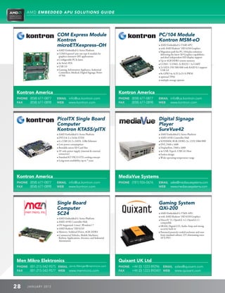 AMD EMBEDDED APU SOLUTIONS GUIDE




                        COM Express Module                                                         PC/104 Module
                        Kontron                                                                    Kontron MSM-eO
                        microETXexpress–OH                                                         • AMD Embedded G-T44R APU
                                                                                                   • with AMD Radeon™ HD 6250 Graphics
                        • AMD Embedded G-Series Platform
                                                                                                   • Migration path for PC/104-plus solutions
                        • COM Express© pin-out type 6 module for                                     delivering the latest 3D Graphics capabilities
                           graphics-intensive SFF applications                                        and dual independent HD display support
                        • Configurable PCIe lanes                                                 • Up to 4GB DDR3 system memory
                        • 4x Seriel ATA                                                           • COM1 / COM2: 2x RS232 / 2x UART
                        • USB 3.0                                                                 • 2x SATA 150/300/600 with RAID 0.1 support
                        • Gaming, Information Appliance, Industrial                                  USB 3.0
                           Controllers, Medical, Digital Signage, Point-                           • 8x GPIO 4x A/D 2x D/A PWM
                           of-Sale
                                                                                                   • optional TPM
                                                                                                   • multiple storage options



Kontron America                                                             Kontron America
PHONE (858) 677-0877    EMAIL info@us.kontron.com                           PHONE (858) 677-0877   EMAIL info@us.kontron.com
FAX   (858) 677-0898    WEB   www.kontron.com                               FAX   (858) 677-0898   WEB   www.kontron.com




                        PicoITX Single Board                                                       Digital Signage
                        Computer                                                                   Player
                        Kontron KTA55/pITX                                                         SureVue42
                        • AMD Embedded G-Series Platform                                           • AMD Embedded G-Series Platform
                        • DVI-I  2 x 24-bit LVDS                                                  • AMD A55E Controller Hub
                        • 6 x USB 2.0, 2 x SATA , GBit Ethernet                                    • SODIMM, 8GB, DDR3, 2x, 1333/1066/800
                        • Low power consumption                                                    • DVI, 2560 x 1600
                        • Bootable micro SD Card Slot                                              • DisplayPort, 2560 x 1600
                        • 5V only power supply (internal  external                               • 4x USB, TypeA, USB 2.0, Host
                           connector)                                                              • Fanless design
                        • Standard KT PICO-ITX cooling concept                                     • Wide operating temperature range
                        • Long-term availability up to 7 years




Kontron America                                                             MediaVue Systems
PHONE (858) 677-0877    EMAIL info@us.kontron.com                           PHONE (781) 926-0676   EMAIL sales@mediavuesystems.com
FAX   (858) 677-0898    WEB   www.kontron.com                                                      WEB   www.mediavuesystems.com




                        Single Board                                                               Gaming System
                        Computer                                                                   QXi-200
                        SC24                                                                       • AMD Embedded G-T56N APU
                                                                                                   • with AMD Radeon™ HD 6320 Graphics
                        • AMD Embedded G-Series Platform
                                                                                                   • DirectX® 11, OpenGL 4.1, OpenGL1.1
                        • AMD A55E Controller Hub                                                     compatible
                        • OS Supported: Linux®, Windows® 7                                         • SRAM, Digital I/O, Audio Amp and strong
                        • AMD Radeon™ HD 6310                                                         security built in
                        • Memory: Soldered Down, 4GB, DDR3                                         • Patented passively cooled enclosure and runs
                        • Commercial Vehicles, Mobile Machines,                                      from standard cabinet 12V eliminating extra
                           Railway Applications, Avionics, and Industrial                             ATX PSU
                           Automation




Men Mikro Elektronics                                                       Quixant UK Ltd
PHONE 001-215-542-9575 EMAIL Jarvis.Wenger@menmicro.com                     PHONE +44 (0) 1223 89296 EMAIL sales@quixant.com
FAX   001-215-542-9577 WEB www.menmicro.com                                 FAX   +44 (0) 1223 892401 WEB www.quixant.com



28    J ANU ARY 201 3
 