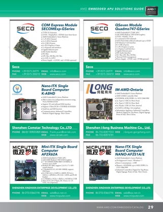 AMD EMBEDDED APU SOLUTIONS GUIDE




                         COM Express Module                                                        QSeven Module
                         SECOMExp-GSeries                                                          Quadmo747-GSeries
                         • TYPE II, Extension                                                      • AMD Embedded G-T40E APU
                         • LVDS / DisplayPort / HDMI, basic form factor                            • with AMD Radeon™ HD 6250 Graphics
                         • AMD Embedded G-Series Platform                                          • LVDS / HDMI / VGA
                         • 1 x P-ATA Channel                                                       • 2 x external S-ATA channels
                         • 4 x S-ATA Channels                                                      • SATA Flash Disk soldered onboard, up to 32GB
                         • 8 x USB 2.0 ports                                                       • SD Memory Card interface
                         • 6 x PCI Express x1 lanes                                                • 8 x USB 2.0 ports
                         • 2 x ExpressCard interfaces                                              • 3 x PCI Express x1 ports
                         • Gigabit Ethernet port                                                   • 2 x Express Card Interface
                         • HD Audio Interface                                                      • Gigabit Ethernet port
                                                                                                   • HD Audio Interface
                         • PCI Bus
                                                                                                   • I2C Bus, LPC Bus, SM Bus
                         • LPC Bus, SM Bus, I2C Bus                                                • Thermal/FAN management
                         • 4 x GPI, 4 x GPO                                                        • Power Supply +5VDC and +5VSB(optional)
                         • Power Supply +12VDC and +5VSB (optional)


Seco                                                                         Seco
PHONE +39 0575 26979 EMAIL info@seco.com                                     PHONE +39 0575 26979 EMAIL info@seco.com
FAX   +39 0575 350210 WEB www.seco.com                                       FAX   +39 0575 350210 WEB www.seco.com




                         Nano-ITX Single
                         Board Computer                                                            IM-AMD-Ontario
                         K-A8HD                                                                    • AMD Embedded G-Series Platform
                                                                                                   • AMD A50M Controller Hub
                         • AMD Embedded G-Series Platform
                                                                                                   • SODIMM, 4GB, DDR3, 1x, 1033/1066/800
                         • Able to drive two independent monitors using
                                                                                                   • 2x, TypeA, USB 2.0, Host, Front
                            VGA/HDMI/LVDS
                                                                                                   • 3x, TypeA, USB 2.0, Host, Back
                         • Support 3G and onboard SIM interface
                                                                                                   • 6x, Header, USB 2.0, Host, Internal
                         • Support 1*Mini PCIE+1*DDRIII-SODIMM
                                                                                                   • 3x SATA, 6.0Gbps, 3.0 compliant
                         • Small size and full function
                                                                                                   • Information Appliance, Industrial Controllers,
                         • Communications, Industrial Controllers,
                                                                                                      Medical, Digital Set Top Boxes, Digital Signage,
                            Medical, Digital Signage, Thin Clients
                                                                                                      Point-of-Sale, Thin Clients




Shenzhen Comstar Technology Co,.LTD                                          Shenzhen i-long Business Machine Co., Ltd.
PHONE (86) (0) 13590253820 EMAIL Frank.yuan@cst-tek.com                      PHONE 86-755-82877033 WEB         i-long.en.gongchang.com
                           WEB   www.cst-tek.com                             FAX   86-755-82874781




                         Mini-ITX Single Board                                                     Nano-ITX Single
                         Computer                                                                  Board Computer
                         AF2X62A                                                                   NANO-AF2S1A/E
                         • AMD Embedded G-T56N APU                                                 • AMD Embedded G-Series Platform
                         • with AMD Radeon™ HD 6320 Graphics                                       • OS Supported: Linux™, Windows™ 7
                         • 1 * SO DIMM DDR3 800/1333MHz of
                            memory up to 4GB                                                       • Power Consumption: 25W
                         • Realtek ALC883, support 2/4/5.1/7.1 HD                                 • Memory: SODIMM, up to 4GB, DDR3, 1x
                            sound channel                                                             1333/1066/800
                         • 1* Realtek 8111C,10/100/1000M, support                                 • Industrial Controllers, Digital Set Top Boxes,
                            PXE boot                                                                  Digital Signage, Point-of-Sale, Thin Clients
                         • 8 x USB 2.0,2 x UART,2 x MINI_PCIe,4 x
                            SATA,1 x SPDIF,2 x PS-S EL ( SATA and PCIE
                            header)
                         • 1 x HDMI,2 x VGA,1 x RJ45,1 x AUDIO,4 x USB
                            
                         • Mini-ITX 170*170mm, DC Power 12~24
                            VDC/5A (Optional)

SHENZHEN XINZHIXIN ENTERPRISE DEVELOPMENT CO.,LTD                            SHENZHEN XINZHIXIN ENTERPRISE DEVELOPMENT CO.,LTD

PHONE 86 0755 83663196 EMAIL sale@xzx.net.cn                                 PHONE 86 0755 83663196 EMAIL sale@xzx.net.cn
                       WEB   www.micputer.com                                                       WEB   www.micputer.com



                                                                                     WWW. AMD . C OM/ EMBED D ED / C ATALOG                        29
 