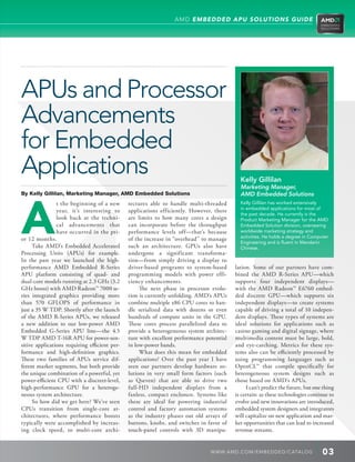 AMD EMBEDDED APU SOLUTIONS GUIDE




APUs and Processor
Advancements
for Embedded
Applications                                                                                 Kelly Gillilan




A
                                                                                             Marketing Manager,
By Kelly Gillilan, Marketing Manager, AMD Embedded Solutions                                 AMD Embedded Solutions
                t the beginning of a new       tectures able to handle multi-threaded        Kelly Gillilan has worked extensively
                                                                                             in embedded applications for most of
                year, it’s interesting to      applications efficiently. However, there
                                                                                             the past decade. He currently is the
                look back at the techni-       are limits to how many cores a design         Product Marketing Manager for the AMD
                cal advancements that          can incorporate before the throughput         Embedded Solution division, overseeing
                have occurred in the pri-      performance levels off—that’s because         worldwide marketing strategy and
                                                                                             activities. He holds a degree in Computer
or 12 months.                                  of the increase in “overhead” to manage
                                                                                             Engineering and is fluent in Mandarin
     Take AMD’s Embedded Accelerated           such an architecture. GPUs also have          Chinese.
Processing Units (APUs) for example.           undergone a significant transforma-
In the past year we launched the high-         tion—from simply driving a display to
performance AMD Embedded R-Series              driver-based programs to system-based       lation. Some of our partners have com-
APU platform consisting of quad- and           programming models with power effi-         bined the AMD R-Series APU—which
dual-core models running at 2.3 GHz (3.2       ciency enhancements.                        supports four independent displays—
GHz boost) with AMD Radeon™ 7000 se-                The next phase in processor evolu-     with the AMD Radeon™ E6760 embed-
ries integrated graphics providing more        tion is currently unfolding. AMD’s APUs     ded discrete GPU—which supports six
than 570 GFLOPS of performance in              combine multiple x86 CPU cores to han-      independent displays—to create systems
just a 35 W TDP. Shortly after the launch      dle serialized data with dozens or even     capable of driving a total of 10 indepen-
of the AMD R-Series APUs, we released          hundreds of compute units in the GPU.       dent displays. These types of systems are
a new addition to our low-power AMD            These cores process parallelized data to    ideal solutions for applications such as
Embedded G-Series APU line—the 4.5             provide a heterogeneous system architec-    casino gaming and digital signage, where
W TDP AMD T-16R APU for power-sen-             ture with excellent performance potential   multimedia content must be large, bold,
sitive applications requiring efficient per-   in low-power bands.                         and eye-catching. Metrics for these sys-
formance and high-definition graphics.              What does this mean for embedded       tems also can be efficiently processed by
These two families of APUs service dif-        applications? Over the past year I have     using programming languages such as
ferent market segments, but both provide       seen our partners develop hardware so-      OpenCL™ that compile specifically for
the unique combination of a powerful, yet      lutions in very small form factors (such    heterogeneous system designs such as
power-efficient CPU with a discreet-level,     as Qseven) that are able to drive two       those based on AMD’s APUs.
high-performance GPU for a heteroge-           full-HD independent displays from a              I can’t predict the future, but one thing
neous system architecture.                     fanless, compact enclosure. Systems like    is certain: as these technologies continue to
     So how did we get here? We’ve seen        these are ideal for powering industrial     evolve and new innovations are introduced,
CPUs transition from single-core ar-           control and factory automation systems      embedded system designers and integrators
chitectures, where performance boosts          as the industry phases out old arrays of    will capitalize on new application and mar-
typically were accomplished by increas-        buttons, knobs, and switches in favor of    ket opportunities that can lead to increased
ing clock speed, to multi-core archi-          touch-panel controls with 3D manipu-        revenue streams.


                                                                                 WWW. AMD . C OM/ EMBED D ED / C ATALOG            03
 