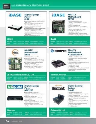 AMD EMBEDDED APU SOLUTIONS GUIDE




                        Digital Signage                                                                 Mini-ITX
                        Player                                                                          Motherboard
                        SI-38                                                                           MI959
                        • AMD R-Series Quad-Core / Dual-Core APU,                                      • AMD Embedded R-Series APU
                           up to 35W                                                                    • AMD Radeon™ HD 7000G Series Graphics
                        • Integrated AMD Radeon™ 384/240 Cores                                           integrated
                           DirectX® 11 GPU in Processor                                                 • AMD A70 Controller Hub
                        • Winner of Computex 2012 Design 
                           Innovation Award                                                             • 2 x DDR3-1600 Memory, up-to 16GB Dual
                        • Dual independent 1080p Hybrid DVI-I display outputs                            Channel
                        • Supports DDR3 memory up to 16GB                                              • 1 x DVI-, DVI-D, Display Port  LVDS
                        • iSMART - for EuP/ErP power saving, auto-                                     • 2 x Mini PCI-E(x1), PCI-E(x16)
                           scheduler and power resume                                                   • 4 x USB 3.0 + 8 USB 2.0
                        • Dual Mini PCI-E(x1) slots for WiFi and TV                                    • Server, Communications, Industrial Controllers,
                           tuner options                                                                  Medical, Networking, Digital Signage, Point of Sale
                        • 2x USB 3.0 and serial port (RS232)


IBASE                                                                            IBASE
PHONE +886-2-2655-7588 EMAIL sales@IBASE.com.tw                                  PHONE +886-2-2655-7588 EMAIL sales@IBASE.com.tw
FAX   +886-2-2655-7388 WEB www.IBASE-usa.com                                     FAX   +886-2-2655-7388 WEB www.IBASE-usa.com




                        Mini-ITX                                                                        Mini-ITX
                        Motherboard                                                                     Motherboard
                        NF82                                                                            KTA70M/mITX
                        • AMD Embedded R-Series APU                                                   • AMD Embedded R-Series APU
                        • AMD A75 Controller Hub                                                      • AMD Radeon™ HD 7000G Series Graphics
                        • 2 x SODIMM Sockets for un-buffered Dual                                        integrated
                          Channel DDR3 1600 SDRAM up to 16 GB                                           • AMD A70 Controller Hub
                        • 6 x Serial ATA3 6Gb/s connectors support                                    • 2x SO-DIMM, up to 8GB each (in total 16 GB)
                          RAID 0, 1  10 functions                                                      • 4 independent display outputs
                        • 1 x PCI x 16 slot, 1 x Mini PCI-E                                           • 10x USB 2.0, 4x USB 3.0
                        • Embedded 4 x USB 3.0  8 x USB 2.0/1.1                                      • 1x PCIe x8  1x PCIe x4
                        • Gaming, Digital Signage, Point Of Sale                                      • 2x SO-DIMM, up to 8GB each (in total 16 GB)
                                                                                                        • Medical, Industrial Automation, Gaming,
                                                                                                           Digital Signage


JETWAY Information Co., Ltd                                                      Kontron America
PHONE +886 2 89132711 EMAIL louis.chang@jetway.com.tw                            PHONE (858) 677-0877   EMAIL info@us.kontron.com
FAX   +886 2 89132722 WEB www jetway.com.tw                                      FAX   (858) 677-0898   WEB   www.kontron.com




                        Digital Signage                                                                 Digital Gaming
                        Player                                                                          System
                        NDiS165                                                                         QX-40
                        • AMD Embedded R-Series APU                                                    • AMD Embedded R-Series APU
                        • AMD Radeon™ HD 7000G Series Graphics                                         • AMD Radeon™ HD 6760 Graphics integrated
                           integrated                                                                   • AMD A75 Controller Hub
                        • AMD A70 Controller Hub                                                       • SODIMM, 8GB, DDR3, 2x, 1600/1333/1066
                        • SODIMM, 16GB, DDR3 non-ECC, 2x,                                              • OpenGL 4.1, DirectX® 11, OpenCL™ 1.1
                           1333/1066/800                                                                   compatible
                        • 3x HDMI, 1920 x 1080                                                         • Advanced PCI Express® gaming logic  SRAM
                        • 2x Mini-PCIe, X1 FOR WLAN and TV Tuner                                          / MRAM
                        • 2x SATA, 6.0Gbps, 3.0 compliant                                              • Support for up to 10 independent monitors
                        • 4x TypeA, USB 3.0, Host, 4x Header, USB                                      • 7x DisplayPort, 2560 x 1600
                           2.0, Host                                                                    • 4x DVI, 2560 x 1600


Nexcom                                                                           Quixant UK Ltd
PHONE (510) 656-2248      EMAIL marketing@nexcom.com                             PHONE +44 (0) 1223 89296 EMAIL sales@quixant.com
FAX   (510) 656-2158      WEB   www.nexcom.com                                   FAX   +44 (0) 1223 892401 WEB www.quixant.com



06    J ANU ARY 201 3
 