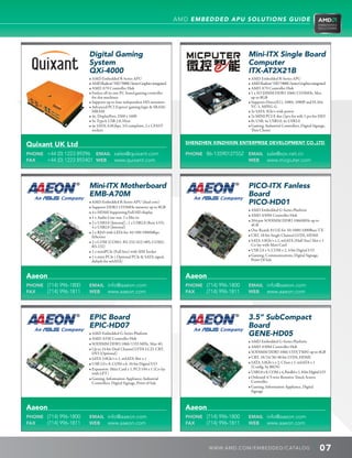 AMD EMBEDDED APU SOLUTIONS GUIDE




                       Digital Gaming                                                                 Mini-ITX Single Board
                       System                                                                         Computer
                       QXi-4000                                                                       ITX-AT2X21B
                       • AMD Embedded R-Series APU                                                  • AMD Embedded R-Series APU
                       • AMD Radeon™ HD 7000G Series Graphics integrated                            • AMD Radeon™ HD 7000G Series Graphics integrated
                       • AMD A70 Controller Hub                                                     • AMD A70 Controller Hub
                       • Fanless all-in-one PC-based gaming controller                              • 1 x SO DIMM DDR3 1066/1333MHz, Max
                         for slot machines                                                               up to 8GB
                       • Supports up to four independent HD monitors                                • Supports DirectX11, 1080i, 1080P and H.264.
                       • Advanced PCI Express® gaming logic  SRAM/                                    VC-1, MPEG-G
                         MRAM                                                                         • 2x SATA 3Gb/s with power
                       • 4x, DisplayPort, 2560 x 1600                                               • 2x MINI PCI-E slot (1pcs for wifi, 1 pcs for SSD)
                       • 5x TypeA USB 2.0, Host                                                     • 8x USB, 4x USB3.0, 4x USB2.0
                       • 4x SATA, 6.0Gbps, 3.0 compliant, 2 x CFAST                                 • Gaming, Industrial Controllers, Digital Signage,
                         sockets                                                                         Thin Clients


Quixant UK Ltd                                                                 SHENZHEN XINZHIXIN ENTERPRISE DEVELOPMENT CO.,LTD

PHONE +44 (0) 1223 89296 EMAIL sales@quixant.com                               PHONE 86-13590127552   EMAIL sale@xzx.net.cn
FAX   +44 (0) 1223 892401 WEB www.quixant.com                                                         WEB   www.micputer.com




                       Mini-ITX Motherboard                                                           PICO-ITX Fanless
                       EMB-A70M                                                                       Board
                       • AMD Embedded R-Series APU (dual-core)                                       PICO-HD01
                       • Supports DDR3 1333MHz memory up to 8GB
                                                                                                      • AMD Embedded G-Series Platform
                       • 4 x HDMI Supporting Full HD display
                                                                                                      • AMD A50M Controller Hub
                       • 1 x Audio Line-out, 1 x Mic-in
                                                                                                      • 204-pin SODIMM DDR3 1066MHz up to
                       • 2 x USB3.0 (Internal) ; 1 x USB2.0 (Rear I/O);
                                                                                                        4GB
                          4 x USB2.0 (Internal)
                                                                                                      • One Reatek 8111E for 10/1000/1000Base-TX
                       • 2 x RJ45 with LEDs for 10/100/1000Mbps
                          Ethernet                                                                    • CRT, 18-bit Single Channel LVDS, HDMI
                       • 2 x COM (COM1: RS-232/422/485; COM2:                                        • SATA 3.0Gb/s x 1, mSATA (Half-Size) Slot x 1
                          RS-232)                                                                       Co-lay with Mini Card
                       • 1 x miniPCIe (Full Size) with SIM Socket                                    • USB 2.0 x 5, COM x 2, 4-bit Digital I/O
                       • 1 x mini PCIe ( Optional PCIe  SATA signal,                                • Gaming, Communications, Digital Signage,
                          default for mSATA)                                                            Point Of Sale



Aaeon                                                                          Aaeon
PHONE (714) 996-1800   EMAIL info@aaeon.com                                    PHONE (714) 996-1800   EMAIL info@aaeon.com
FAX   (714) 996-1811   WEB   www.aaeon.com                                     FAX   (714) 996-1811   WEB   www.aaeon.com




                       EPIC Board                                                                     3.5” SubCompact
                       EPIC-HD07                                                                      Board
                       • AMD Embedded G-Series Platform                                             GENE-HD05
                       • AMD A55E Controller Hub
                                                                                                      • AMD Embedded G-Series Platform
                       • SODIMM DDR3 1066/1333 MHz, Max 4G
                                                                                                      • AMD A50M Controller Hub
                       • Up to 24-bit Dual Channel LVDS LCD, CRT,
                         DVI (Optional)                                                               • SODIMM DDR3 1066/1333(T56N) up to 4GB
                       • SATA 3.0Gb/s x 1, mSATA Slot x 1                                           • CRT, 18/24/36/48-bit LVDS, HDMI
                       • USB 2.0 x 8, COM x 6, 16-bit Digital I/O                                   • SATA 3.0Gb/s x 2, CFast x 1, mSATA x 1
                                                                                                        (Config. by BIOS)
                       • Expansion: Mini Card x 1, PCI-104 x 1 (Co-lay
                         with LPT)                                                                    • USB2.0 x 8, COM x 4, Parallel x 1, 8-bit Digital I/O
                       • Gaming, Information Appliance, Industrial                                  • Onboard 4/5-wire Resistive Touch Screen
                         Controllers, Digital Signage, Point of Sale                                    Controller
                                                                                                      • Gaming, Information Appliance, Digital
                                                                                                        Signage



Aaeon                                                                          Aaeon
PHONE (714) 996-1800   EMAIL info@aaeon.com                                    PHONE (714) 996-1800   EMAIL info@aaeon.com
FAX   (714) 996-1811   WEB   www.aaeon.com                                     FAX   (714) 996-1811   WEB   www.aaeon.com



                                                                                       WWW. AMD . C OM/ EMBED D ED / C ATALOG                            07
 