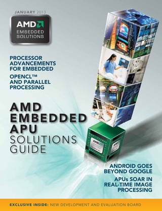 JAN U A RY 2 0 1 3




PROCESSOR
ADVANCEMENTS
FOR EMBEDDED
OPENCL™
AND PARALLEL
PROCESSING



AMD
E M B E D D ED
APU
SOLUT IONS
G UID E
                                                               ANDROID GOES
                                                             BEYOND GOOGLE
                                                                APUs SOAR IN
                                                             REAL-TIME IMAGE
                                                                 PROCESSING

E XCL USIVE I N S ID E : NEW DE V E L O P M E N T A N D E V A L U A T I O N B O A R D
 