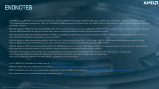 As of 8/7/19, See www.amd.com/worldrecords for details.
EPYC-08: Up to 2x HPC best-in-class performance claim is based on AMD internal testing of ANSYS FLUENT 19.1, lm6000_16m benchmark, as of July 17, 2019 of a 2P EPYC
7742 powered reference server versus a 2P Intel Xeon Platinum 8280 powered server. Results may vary. ROM-42 Best-in-class based on industry-standard pin-based (LGA) X86
processors. EPYC-08
ROM-41: Based on AMD internal testing of LSTC LS-DYNA R9.3.0, neon benchmark, as of July 17, 2019 with a 2P EPYC™ 7742 powered reference server versus a 2P Intel Xeon
Platinum 8280 powered server. Results may vary. Class based on industry-standard pin-based (LGA) X86 processors. ROM-41
ROM-42: Based on AMD internal testing of ANSYS FLUENT 19.1, lm6000_16m benchmark, as of July 17, 2019 of a 2P EPYC 7742 powered reference server versus a 2P Intel
Xeon Platinum 8280 powered server. Results may vary. ROM-42
ROM-55: Based on AMD internal testing of Altair RADIOSS 2018, T10M benchmark, as of July 17, 2019 using a 2P EPYC 7742 powered reference server versus a 2P Xeon
Platinum 8280 powered server. Results may vary. Class based on industry-standard pin-based (LGA) X86 processors. ROM-55
ROM-62: Based on AMD internal testing of ESI VPS 2018.0, NEON benchmark, as of July 17, 2019 using a 2P EPYC 7742 powered reference server versus a 2P Xeon Platinum
8280 powered server. Results may vary. Class based on industry-standard pin-based (LGA) X86 processors. ROM-62
ROM-250: As of August 7, 2019, up to 2x world record performance claim based on using SPECrate®2017_int_peak. EPYC 7742 score of 749 (base 682),
https://spec.org/cpu2017/results/res2019q3/cpu2017-20190722-16242.html. Intel Platinum 8280L score 381 (base 364),
http://spec.org/cpu2017/results/res2019q2/cpu2017-20190429-12779.pdf. ROM-250
A list of AMD EPYC World Records can be found at www.amd.com/worldrecords.
VMware VMmark 3.0 and 3.1 results can be found at https://www.vmware.com/products/vmmark/results3x.html.
SPEC® benchmark scores for each processor can be accessed via the SPEC/OSG search engine at https://www.spec.org/cgi-bin/osgresults?conf=rint2017.
More information on SAP Standard Application Benchmarks go to https://www.sap.com/about/benchmark.html.
©2019 Advanced Micro Devices, Inc.
 