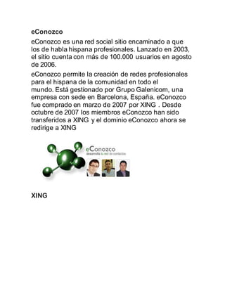 eConozco
eConozco es una red social sitio encaminado a que
los de habla hispana profesionales. Lanzado en 2003,
el sitio cuenta con más de 100.000 usuarios en agosto
de 2006.
eConozco permite la creación de redes profesionales
para el hispana de la comunidad en todo el
mundo. Está gestionado por Grupo Galenicom, una
empresa con sede en Barcelona, España. eConozco
fue comprado en marzo de 2007 por XING . Desde
octubre de 2007 los miembros eConozco han sido
transferidos a XING y el dominio eConozco ahora se
redirige a XING
XING
 