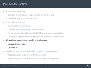 © 2011 Adobe Systems Incorporated. All Rights Reserved. Adobe Confidential.
Pixel Bender Runtime
§ Run-time scheduling
§ Decide if a Pixel Bender node runs on the GPU or CPU
§ Order the execution of each node
§ Drives Optimization
§ Runs region reasoning pass
§ Concatenate adjacent Pixel Bender nodes
§ Fix parameter values for constant folding and range propagation
§ Caches intra-graph frames when possible to reduce computation
§ Allows host application to aid optimization
§ Lock parameter values
§ Lock inputs
§ Interfaces with host application resource management
§ Application can force CPU or GPU execution
§ Application can provide memory or threading management
10
 