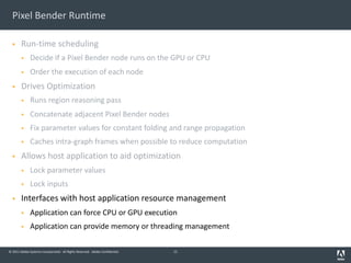 © 2011 Adobe Systems Incorporated. All Rights Reserved. Adobe Confidential.
Pixel Bender Runtime
§ Run-time scheduling
§ Decide if a Pixel Bender node runs on the GPU or CPU
§ Order the execution of each node
§ Drives Optimization
§ Runs region reasoning pass
§ Concatenate adjacent Pixel Bender nodes
§ Fix parameter values for constant folding and range propagation
§ Caches intra-graph frames when possible to reduce computation
§ Allows host application to aid optimization
§ Lock parameter values
§ Lock inputs
§ Interfaces with host application resource management
§ Application can force CPU or GPU execution
§ Application can provide memory or threading management
11
 