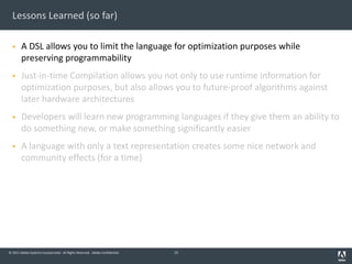© 2011 Adobe Systems Incorporated. All Rights Reserved. Adobe Confidential.
Lessons Learned (so far)
§ A DSL allows you to limit the language for optimization purposes while
preserving programmability
§ Just-in-time Compilation allows you not only to use runtime information for
optimization purposes, but also allows you to future-proof algorithms against
later hardware architectures
§ Developers will learn new programming languages if they give them an ability to
do something new, or make something significantly easier
§ A language with only a text representation creates some nice network and
community effects (for a time)
13
 