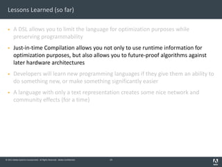 © 2011 Adobe Systems Incorporated. All Rights Reserved. Adobe Confidential.
Lessons Learned (so far)
§ A DSL allows you to limit the language for optimization purposes while
preserving programmability
§ Just-in-time Compilation allows you not only to use runtime information for
optimization purposes, but also allows you to future-proof algorithms against
later hardware architectures
§ Developers will learn new programming languages if they give them an ability to
do something new, or make something significantly easier
§ A language with only a text representation creates some nice network and
community effects (for a time)
14
 