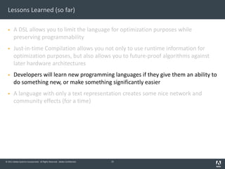© 2011 Adobe Systems Incorporated. All Rights Reserved. Adobe Confidential.
Lessons Learned (so far)
§ A DSL allows you to limit the language for optimization purposes while
preserving programmability
§ Just-in-time Compilation allows you not only to use runtime information for
optimization purposes, but also allows you to future-proof algorithms against
later hardware architectures
§ Developers will learn new programming languages if they give them an ability to
do something new, or make something significantly easier
§ A language with only a text representation creates some nice network and
community effects (for a time)
15
 