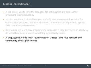 © 2011 Adobe Systems Incorporated. All Rights Reserved. Adobe Confidential.
Lessons Learned (so far)
§ A DSL allows you to limit the language for optimization purposes while
preserving programmability
§ Just-in-time Compilation allows you not only to use runtime information for
optimization purposes, but also allows you to future-proof algorithms against
later hardware architectures
§ Developers will learn new programming languages if they give them an ability to
do something new, or make something significantly easier
§ A language with only a text representation creates some nice network and
community effects (for a time)
16
 