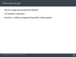 © 2011 Adobe Systems Incorporated. All Rights Reserved. Adobe Confidential.
What have we got?
§ DSL for image processing (Pixel Bender)
§ JIT compiler / optimizer
§ Runtime – enforces programming model, allows graphs
26
 
