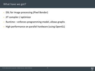 © 2011 Adobe Systems Incorporated. All Rights Reserved. Adobe Confidential.
What have we got?
§ DSL for image processing (Pixel Bender)
§ JIT compiler / optimizer
§ Runtime – enforces programming model, allows graphs
§ High performance on parallel hardware (using OpenGL)
27
 