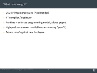 © 2011 Adobe Systems Incorporated. All Rights Reserved. Adobe Confidential.
What have we got?
§ DSL for image processing (Pixel Bender)
§ JIT compiler / optimizer
§ Runtime – enforces programming model, allows graphs
§ High performance on parallel hardware (using OpenGL)
§ Future proof against new hardware
28
 
