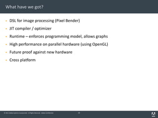 © 2011 Adobe Systems Incorporated. All Rights Reserved. Adobe Confidential.
What have we got?
§ DSL for image processing (Pixel Bender)
§ JIT compiler / optimizer
§ Runtime – enforces programming model, allows graphs
§ High performance on parallel hardware (using OpenGL)
§ Future proof against new hardware
§ Cross platform
29
 