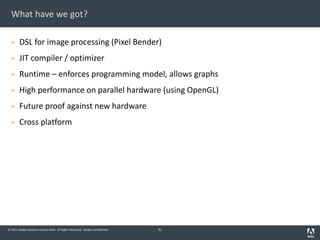 © 2011 Adobe Systems Incorporated. All Rights Reserved. Adobe Confidential.
What have we got?
§ DSL for image processing (Pixel Bender)
§ JIT compiler / optimizer
§ Runtime – enforces programming model, allows graphs
§ High performance on parallel hardware (using OpenGL)
§ Future proof against new hardware
§ Cross platform
31
 