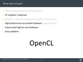 © 2011 Adobe Systems Incorporated. All Rights Reserved. Adobe Confidential.
What have we got?
§ DSL for image processing (Pixel Bender)
§ JIT compiler / optimizer
§ Runtime – enforces programming model, allows graphs
§ High performance on parallel hardware (using OpenGL)
§ Future proof against new hardware
§ Cross platform
OpenCL
32
 